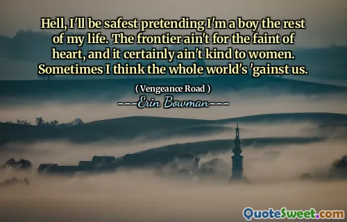 Hell, I'll be safest pretending I'm a boy the rest of my life. The frontier ain't for the faint of heart, and it certainly ain't kind to women. Sometimes I think the whole world's 'gainst us.