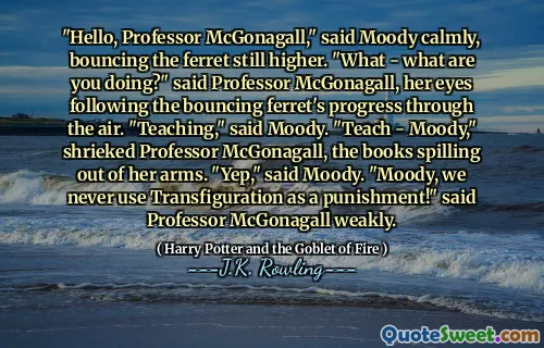 "Hello, Professor McGonagall," said Moody calmly, bouncing the ferret still higher. "What - what are you doing?" said Professor McGonagall, her eyes following the bouncing ferret's progress through the air. "Teaching," said Moody. "Teach - Moody," shrieked Professor McGonagall, the books spilling out of her arms. "Yep," said Moody. "Moody, we never use Transfiguration as a punishment!" said Professor McGonagall weakly.