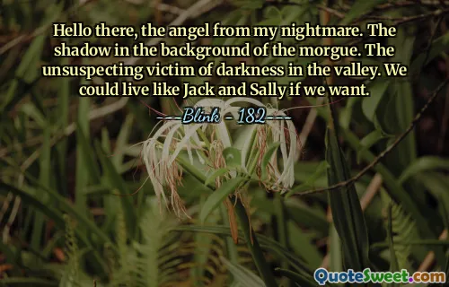 Hello there, the angel from my nightmare. The shadow in the background of the morgue. The unsuspecting victim of darkness in the valley. We could live like Jack and Sally if we want.