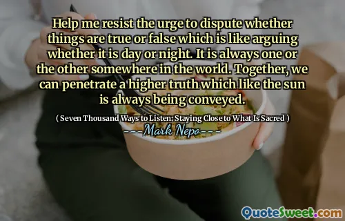 Help me resist the urge to dispute whether things are true or false which is like arguing whether it is day or night. It is always one or the other somewhere in the world. Together, we can penetrate a higher truth which like the sun is always being conveyed.