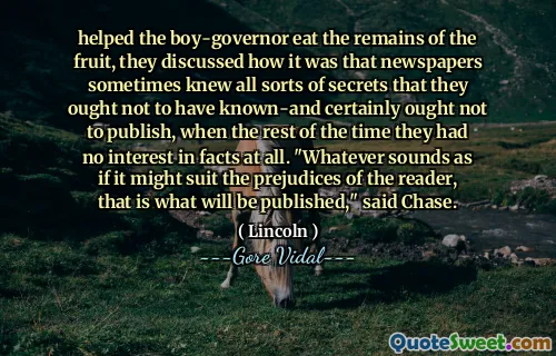 helped the boy-governor eat the remains of the fruit, they discussed how it was that newspapers sometimes knew all sorts of secrets that they ought not to have known-and certainly ought not to publish, when the rest of the time they had no interest in facts at all. "Whatever sounds as if it might suit the prejudices of the reader, that is what will be published," said Chase.