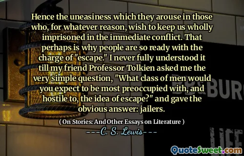 Hence the uneasiness which they arouse in those who, for whatever reason, wish to keep us wholly imprisoned in the immediate conflict. That perhaps is why people are so ready with the charge of "escape." I never fully understood it till my friend Professor Tolkien asked me the very simple question, "What class of men would you expect to be most preoccupied with, and hostile to, the idea of escape?" and gave the obvious answer: jailers.