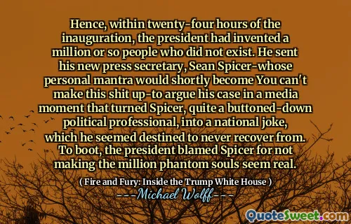 Hence, within twenty-four hours of the inauguration, the president had invented a million or so people who did not exist. He sent his new press secretary, Sean Spicer-whose personal mantra would shortly become You can't make this shit up-to argue his case in a media moment that turned Spicer, quite a buttoned-down political professional, into a national joke, which he seemed destined to never recover from. To boot, the president blamed Spicer for not making the million phantom souls seem real.