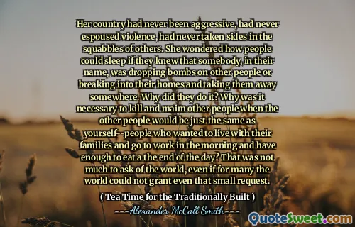 她的国家从未积极进取，从未拥护暴力，从未在别人的争吵中脱颖而出。她想知道人们是否知道某人以自己的名义丢下炸弹或闯入自己的家中并将他们带走某个地方，他们会如何入睡。他们为什么这样做？为什么当其他人与您自己一样时，为什么有必要杀死和破坏其他人 - 谁想和家人住在一起，早上去上班，有足够的时间在一天的结束时吃？这并不是要问世界的太多，即使对于许多世界来说，即使是一个小的要求也无法解决。