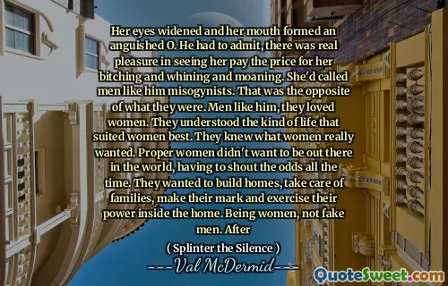 Her eyes widened and her mouth formed an anguished O. He had to admit, there was real pleasure in seeing her pay the price for her bitching and whining and moaning. She'd called men like him misogynists. That was the opposite of what they were. Men like him, they loved women. They understood the kind of life that suited women best. They knew what women really wanted. Proper women didn't want to be out there in the world, having to shout the odds all the time. They wanted to build homes, take care of families, make their mark and exercise their power inside the home. Being women, not fake men. After