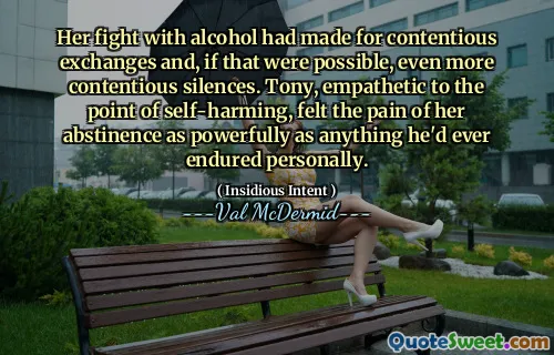 Her fight with alcohol had made for contentious exchanges and, if that were possible, even more contentious silences. Tony, empathetic to the point of self-harming, felt the pain of her abstinence as powerfully as anything he'd ever endured personally.