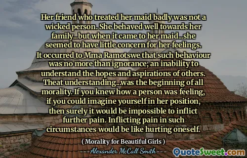 Prietena ei care a tratat -o pe servitoarea ei prost nu a fost o persoană răutăcioasă. S -a comportat bine față de familia ei ... dar când a venit la servitoarea ei ... părea să aibă puțină îngrijorare pentru sentimentele ei. MMA Ramotswe i s -a părut că un astfel de comportament nu a fost mai mult decât ignoranță; o incapacitate de a înțelege speranțele și aspirațiile altora. Înțelegerea teatrului ... a fost începutul întregii moralități. Dacă ai ști cum se simte o persoană, dacă te -ai putea imagina în poziția ei, atunci cu siguranță ar fi imposibil să provoci dureri suplimentare. A provoca dureri în astfel de circumstanțe ar fi ca și cum te -ai răni pe sine.