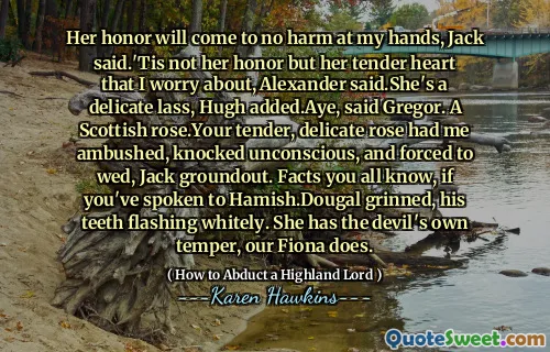Her honor will come to no harm at my hands, Jack said.'Tis not her honor but her tender heart that I worry about, Alexander said.She's a delicate lass, Hugh added.Aye, said Gregor. A Scottish rose.Your tender, delicate rose had me ambushed, knocked unconscious, and forced to wed, Jack groundout. Facts you all know, if you've spoken to Hamish.Dougal grinned, his teeth flashing whitely. She has the devil's own temper, our Fiona does.