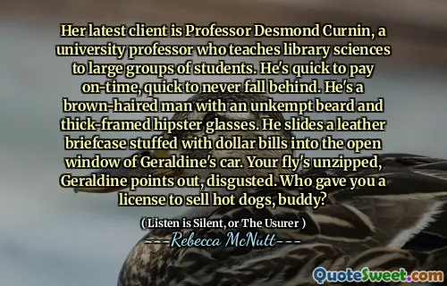 Her latest client is Professor Desmond Curnin, a university professor who teaches library sciences to large groups of students. He's quick to pay on-time, quick to never fall behind. He's a brown-haired man with an unkempt beard and thick-framed hipster glasses. He slides a leather briefcase stuffed with dollar bills into the open window of Geraldine's car. Your fly's unzipped, Geraldine points out, disgusted. Who gave you a license to sell hot dogs, buddy?