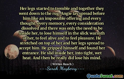 Her legs started to tremble and together they went down to the rug. Angie lay spread before him like an impossible offering and every thought, every memory, every consideration dissolved and there was only the need to be inside her, to lose himself in the slick warmth of her, to feel alive and to feel pleasure. He stretched on top of her and her legs spread to accept him. He gripped himself and found her entrance. He slid inside her, into tight, wet heat. And then he really did lose his mind.