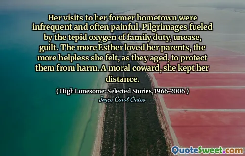Her visits to her former hometown were infrequent and often painful. Pilgrimages fueled by the tepid oxygen of family duty, unease, guilt. The more Esther loved her parents, the more helpless she felt, as they aged, to protect them from harm. A moral coward, she kept her distance.