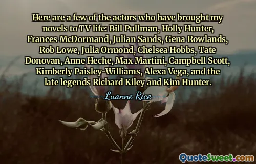 Here are a few of the actors who have brought my novels to TV life: Bill Pullman, Holly Hunter, Frances McDormand, Julian Sands, Gena Rowlands, Rob Lowe, Julia Ormond, Chelsea Hobbs, Tate Donovan, Anne Heche, Max Martini, Campbell Scott, Kimberly Paisley-Williams, Alexa Vega, and the late legends Richard Kiley and Kim Hunter.