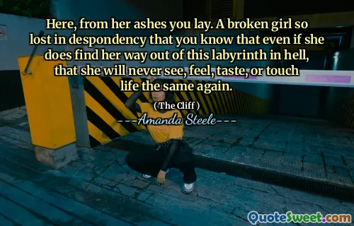 Here, from her ashes you lay. A broken girl so lost in despondency that you know that even if she does find her way out of this labyrinth in hell, that she will never see, feel, taste, or touch life the same again.