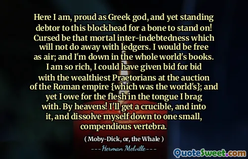 Här är jag, stolt som grekisk gud, och ändå står gäldenären till detta blockhead för att ett ben ska stå på! Förbannad vara den dödliga inter-skuldsättningen som inte kommer att undanröja bokar. Jag skulle vara fri som luft; Och jag är nere i hela världens böcker. Jag är så rik, jag kunde ha gett bud på bud med de rikaste praetorianerna på auktionen av Romerska imperiet {som var världens}; Och ändå är jag skyldig köttet i tungan jag skryter av. Med himlen! Jag får en degel och in i den och löser mig ner till en liten, kompendiös ryggrad.