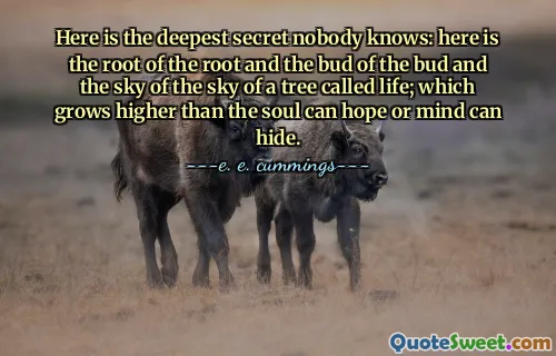Here is the deepest secret nobody knows: here is the root of the root and the bud of the bud and the sky of the sky of a tree called life; which grows higher than the soul can hope or mind can hide.
