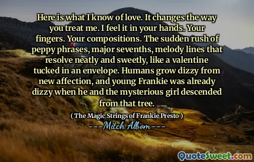 Here is what I know of love. It changes the way you treat me. I feel it in your hands. Your fingers. Your compositions. The sudden rush of peppy phrases, major sevenths, melody lines that resolve neatly and sweetly, like a valentine tucked in an envelope. Humans grow dizzy from new affection, and young Frankie was already dizzy when he and the mysterious girl descended from that tree.
