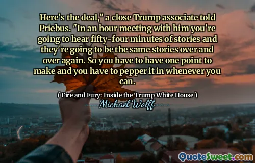 Here's the deal," a close Trump associate told Priebus. "In an hour meeting with him you're going to hear fifty-four minutes of stories and they're going to be the same stories over and over again. So you have to have one point to make and you have to pepper it in whenever you can.
