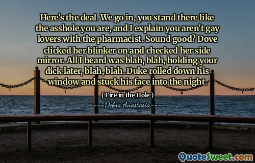 Here's the deal. We go in, you stand there like the asshole you are, and I explain you aren't gay lovers with the pharmacist. Sound good? Dove clicked her blinker on and checked her side mirror. All I heard was blah, blah, holding your dick later, blah, blah. Duke rolled down his window and stuck his face into the night.