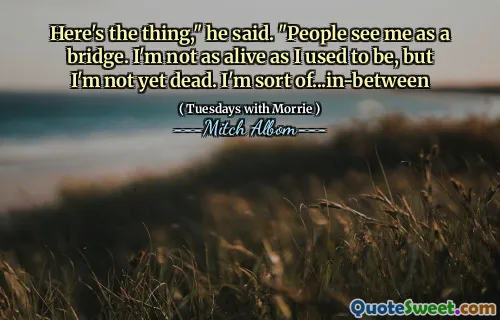 Here's the thing," he said. "People see me as a bridge. I'm not as alive as I used to be, but I'm not yet dead. I'm sort of...in-between