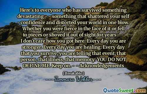 Here's to everyone who has survived something devastating - - something that shattered your self - confidence and distorted your world in one blow. Whether you were fierce in the face of it or fell to pieces or shoved it out of sight for years - - I don't care how you got here. Every day you are stronger. Every day you are healing. Every day that you survive, you are telling that event, that person, that illness, that memory: YOU DO NOT DEFINE ME. Keep on. - - Acknowledgements
