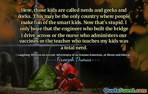 Here, those kids are called nerds and geeks and dorks. This may be the only country where people make fun of the smart kids. Now that's stupid. I only hope that the engineer who built the bridge I drive across or the nurse who administers our vaccines or the teacher who teaches my kids was a total nerd.