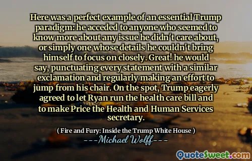 Here was a perfect example of an essential Trump paradigm: he acceded to anyone who seemed to know more about any issue he didn't care about, or simply one whose details he couldn't bring himself to focus on closely. Great! he would say, punctuating every statement with a similar exclamation and regularly making an effort to jump from his chair. On the spot, Trump eagerly agreed to let Ryan run the health care bill and to make Price the Health and Human Services secretary.