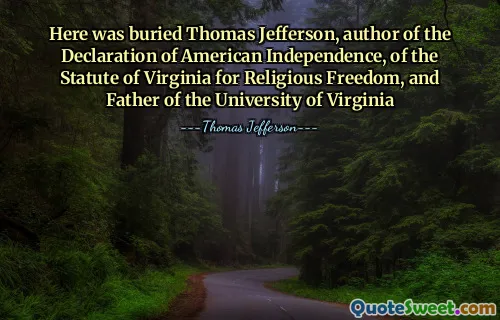 Here was buried Thomas Jefferson, author of the Declaration of American Independence, of the Statute of Virginia for Religious Freedom, and Father of the University of Virginia