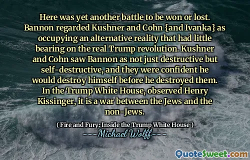 Here was yet another battle to be won or lost. Bannon regarded Kushner and Cohn {and Ivanka} as occupying an alternative reality that had little bearing on the real Trump revolution. Kushner and Cohn saw Bannon as not just destructive but self-destructive, and they were confident he would destroy himself before he destroyed them. In the Trump White House, observed Henry Kissinger, it is a war between the Jews and the non-Jews.