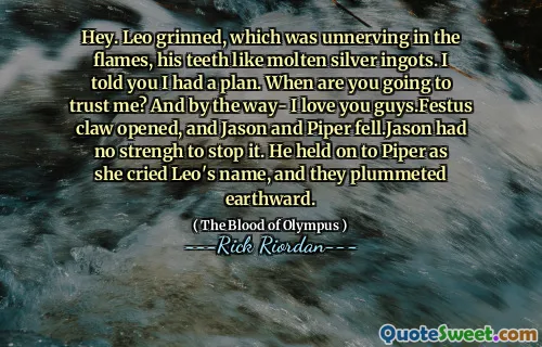 Hey. Leo grinned, which was unnerving in the flames, his teeth like molten silver ingots. I told you I had a plan. When are you going to trust me? And by the way- I love you guys.Festus claw opened, and Jason and Piper fell.Jason had no strengh to stop it. He held on to Piper as she cried Leo's name, and they plummeted earthward.