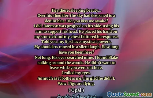 Hey there, sleeping beauty…
Over his shoulder, the sky had deepened to a denim blue. Did you kiss me awake?
I did. Daemon was propped on his side, using his arm to support his head. He placed his hand on my stomach and my chest fluttered in response. Told you, my lips have mystical powers.
My shoulders moved in a silent laugh. How long have you been here?
Not long. His eyes searched mine. I found Blake sulking around the woods. He didn't want to leave while you were out here.
I rolled my eyes.
As much as it bothers me, I'm glad he didn't.
Wow. Pigs are flying.