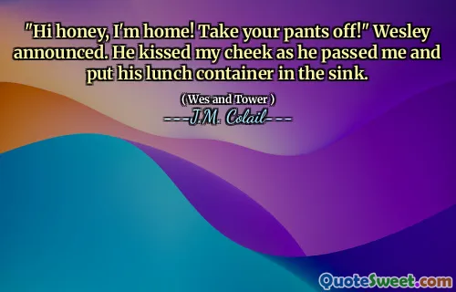 "Hi honey, I'm home! Take your pants off!" Wesley announced. He kissed my cheek as he passed me and put his lunch container in the sink.