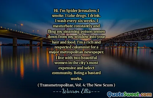 Hi. I'm Spider Jerusalem. I smoke. I take drugs. I drink. I wash every six weeks. I masturbate constantly and fling my steaming poison semen down from my window into your hair and food. I'm a rich and respected columnist for a major metropolitan newspaper. I live with two beautiful women in the city's most expensive and select community. Being a bastard works.