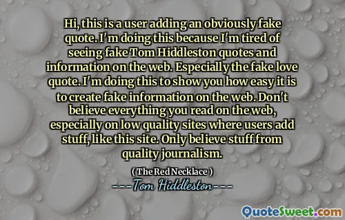 Hi, this is a user adding an obviously fake quote. I'm doing this because I'm tired of seeing fake Tom Hiddleston quotes and information on the web. Especially the fake love quote. I'm doing this to show you how easy it is to create fake information on the web. Don't believe everything you read on the web, especially on low quality sites where users add stuff, like this site. Only believe stuff from quality journalism.