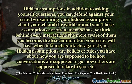 Hidden assumptions In addition to asking yourself questions, you can defend against your critic by examining your hidden assumptions about yourself and the world around you. These assumptions are often unconscious, yet lurk behind every interaction. The more aware of them you become, the less ammunition your critic will have when it launches attacks against you. Hidden assumptions are beliefs or rules you have about how you are supposed to be, how conversations are supposed to go, how others are supposed to relate to you, etc.