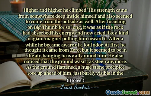 Higher and higher he climbed. His strength came from somewhere deep inside himself and also seemed to come from the outside as well. After focusing on Big Thumb for so long, it was as if the rock had absorbed his energy and now acted like a kind of giant magnet pulling him toward it. After a while he became aware of a foul odor. At first he thought it came from Zero, but it seemed to be in the air, hanging heavy all around him. He also noticed that the ground wasn't as steep anymore. As the ground flattened, a huge stone precipice rose up ahead of him, just barely visible in the