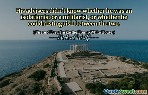 His advisers didn't know whether he was an isolationist or a militarist, or whether he could distinguish between the two.