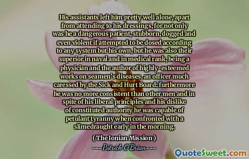 His assistants left him pretty well alone, apart from attending to his dressings, for not only was he a dangerous patient, stubborn, dogged and even violent if attempted to be dosed according to any system but his own, but he was also their superior in naval and in medical rank, being a physician and the author of highly-esteemed works on seamen's diseases, an officer much caressed by the Sick and Hurt Board: furthermore he was no more consistent than other men and in spite of his liberal principles and his dislike of constituted authority he was capable of petulant tyranny when confronted with a slimedraught early in the morning.