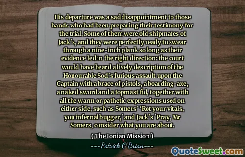 His departure was a sad disappointment to those hands who had been preparing their testimony for the trial. Some of them were old shipmates of Jack's, and they were perfectly ready to swear through a nine-inch plank so long as their evidence led in the right direction: the court would have heard a lively description of the Honourable Sod's furious assault upon the Captain with a brace of pistols, a boarding-axe, a naked sword and a topmast fid, together with all the warm or pathetic expressions used on either side, such as Somers' 'Rot your vitals, you infernal bugger,' and Jack's 'Pray, Mr Somers, consider what you are about.