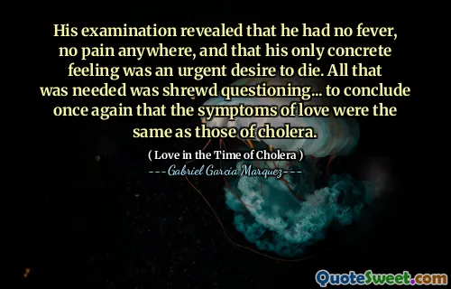 His examination revealed that he had no fever, no pain anywhere, and that his only concrete feeling was an urgent desire to die. All that was needed was shrewd questioning... to conclude once again that the symptoms of love were the same as those of cholera.