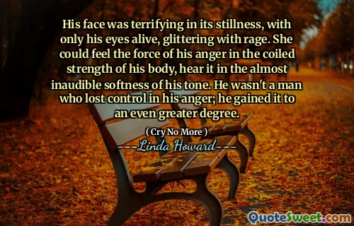 His face was terrifying in its stillness, with only his eyes alive, glittering with rage. She could feel the force of his anger in the coiled strength of his body, hear it in the almost inaudible softness of his tone. He wasn't a man who lost control in his anger; he gained it to an even greater degree.