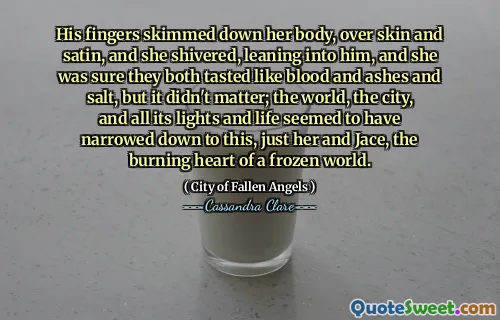 His fingers skimmed down her body, over skin and satin, and she shivered, leaning into him, and she was sure they both tasted like blood and ashes and salt, but it didn't matter; the world, the city, and all its lights and life seemed to have narrowed down to this, just her and Jace, the burning heart of a frozen world.