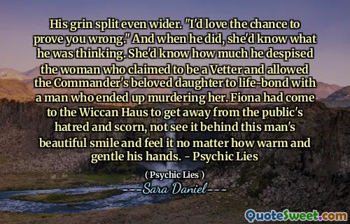 His grin split even wider. "I'd love the chance to prove you wrong." And when he did, she'd know what he was thinking. She'd know how much he despised the woman who claimed to be a Vetter and allowed the Commander's beloved daughter to life-bond with a man who ended up murdering her. Fiona had come to the Wiccan Haus to get away from the public's hatred and scorn, not see it behind this man's beautiful smile and feel it no matter how warm and gentle his hands. - Psychic Lies