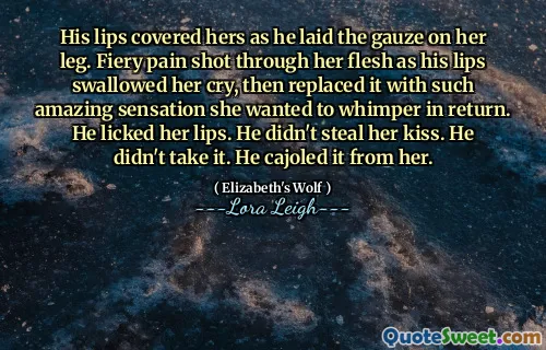His lips covered hers as he laid the gauze on her leg. Fiery pain shot through her flesh as his lips swallowed her cry, then replaced it with such amazing sensation she wanted to whimper in return. He licked her lips. He didn't steal her kiss. He didn't take it. He cajoled it from her.