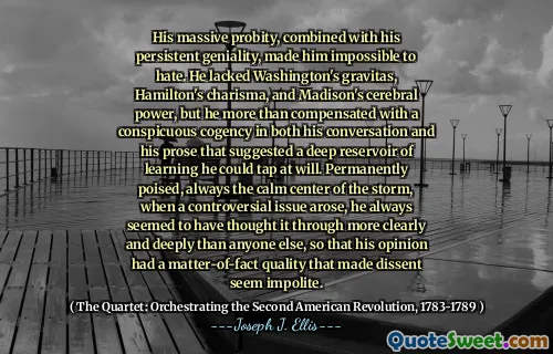 His massive probity, combined with his persistent geniality, made him impossible to hate. He lacked Washington's gravitas, Hamilton's charisma, and Madison's cerebral power, but he more than compensated with a conspicuous cogency in both his conversation and his prose that suggested a deep reservoir of learning he could tap at will. Permanently poised, always the calm center of the storm, when a controversial issue arose, he always seemed to have thought it through more clearly and deeply than anyone else, so that his opinion had a matter-of-fact quality that made dissent seem impolite.