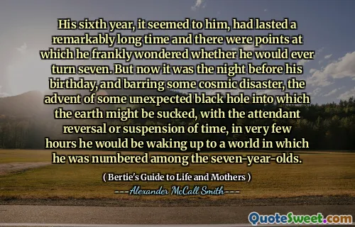 His sixth year, it seemed to him, had lasted a remarkably long time and there were points at which he frankly wondered whether he would ever turn seven. But now it was the night before his birthday, and barring some cosmic disaster, the advent of some unexpected black hole into which the earth might be sucked, with the attendant reversal or suspension of time, in very few hours he would be waking up to a world in which he was numbered among the seven-year-olds.