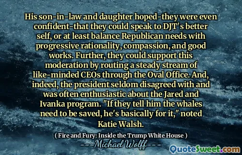 His son-in-law and daughter hoped-they were even confident-that they could speak to DJT's better self, or at least balance Republican needs with progressive rationality, compassion, and good works. Further, they could support this moderation by routing a steady stream of like-minded CEOs through the Oval Office. And, indeed, the president seldom disagreed with and was often enthusiastic about the Jared and Ivanka program. "If they tell him the whales need to be saved, he's basically for it," noted Katie Walsh.