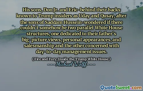 His sons, Don Jr. and Eric-behind their backs known to Trump insiders as Uday and Qusay, after the sons of Saddam Hussein-wondered if there couldn't somehow be two parallel White House structures, one dedicated to their father's big-picture views, personal appearances, and salesmanship and the other concerned with day-to-day management issues.