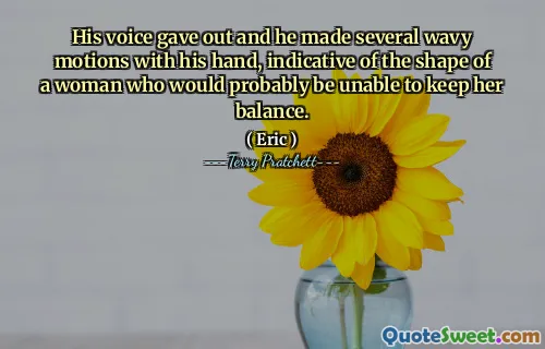 His voice gave out and he made several wavy motions with his hand, indicative of the shape of a woman who would probably be unable to keep her balance.