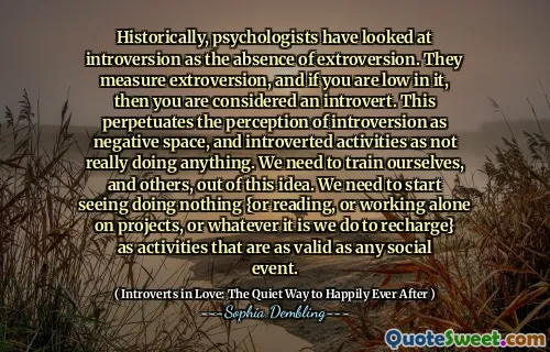 Historically, psychologists have looked at introversion as the absence of extroversion. They measure extroversion, and if you are low in it, then you are considered an introvert. This perpetuates the perception of introversion as negative space, and introverted activities as not really doing anything. We need to train ourselves, and others, out of this idea. We need to start seeing doing nothing {or reading, or working alone on projects, or whatever it is we do to recharge} as activities that are as valid as any social event.