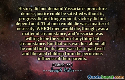 历史并不要求Yossarian的过早灭亡，如果没有它，正义就无法满足，进步并没有取决于它，胜利并不依赖于此。男人会死是必要的问题。但是，男人会死的是一个情况问题，而Yossarian愿意成为情况以外的任何事物的受害者。但这是战争。他几乎可以找到的是，它的薪水很好，使孩子们摆脱了父母的有害影响。